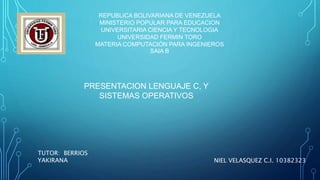 REPUBLICA BOLIVARIANA DE VENEZUELA
MINISTERIO POPULAR PARA EDUCACION
UNIVERSITARIA CIENCIA Y TECNOLOGIA
UNIVERSIDAD FERMIN TORO
MATERIA COMPUTACIÓN PARA INGENIEROS
SAIA B
TUTOR: BERRIOS
YAKIRANA NIEL VELASQUEZ C.I. 10382323
PRESENTACION LENGUAJE C, Y
SISTEMAS OPERATIVOS
 