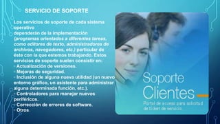 Los servicios de soporte de cada sistema
operativo
dependerán de la implementación
(programas orientados a diferentes tareas,
como editores de texto, administradores de
archivos, navegadores, etc.) particular de
éste con la que estemos trabajando. Estos
servicios de soporte suelen consistir en:
◦ Actualización de versiones.
◦ Mejoras de seguridad.
◦ Inclusión de alguna nueva utilidad (un nuevo
entorno gráfico, un asistente para administrar
alguna determinada función, etc.).
◦ Controladores para manejar nuevos
periféricos.
◦ Corrección de errores de software.
◦ Otros.
SERVICIO DE SOPORTE
 