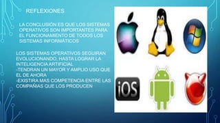 REFLEXIONES
LA CONCLUSIÓN ES QUE LOS SISTEMAS
OPERATIVOS SON IMPORTANTES PARA
EL FUNCIONAMIENTO DE TODOS LOS
SISTEMAS INFORMÁTICOS
LOS SISTEMAS OPERATIVOS SEGUIRAN
EVOLUCIONANDO, HASTA LOGRAR LA
INTELIGENCIA ARTIFICIAL
-TENDRAN UN MAYOR Y AMPLIO USO QUE
EL DE AHORA
-EXISTIRA MAS COMPETENCIA ENTRE LAS
COMPAÑIAS QUE LOS PRODUCEN
 