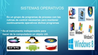 SISTEMAS OPERATIVOS
• Es el instrumento indispensable para
hacer de la computadora un objeto útil.
Es un grupo de programas de proceso con las
rutinas de control necesarias para mantener
continuamente operativos dichos programas
 