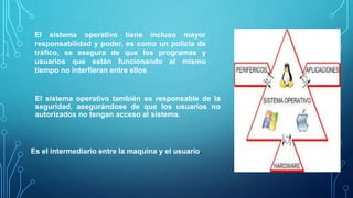 El sistema operativo tiene incluso mayor
responsabilidad y poder, es como un policía de
tráfico, se asegura de que los programas y
usuarios que están funcionando al mismo
tiempo no interfieran entre ellos
El sistema operativo también es responsable de la
seguridad, asegurándose de que los usuarios no
autorizados no tengan acceso al sistema.
Es el intermediario entre la maquina y el usuario.
 