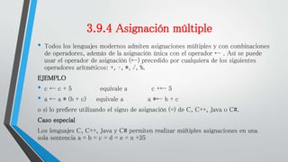 3.9.4 Asignación múltiple
• Todos los lenguajes modernos admiten asignaciones múltiples y con combinaciones
de operadores, además de la asignación única con el operador ← . Así se puede
usar el operador de asignación (←) precedido por cualquiera de los siguientes
operadores aritméticos: +, –, *, /, %.
EJEMPLO
• c ← c + 5 equivale a c +← 5
• a ← a * (b + c) equivale a a *← b + c
o si lo prefiere utilizando el signo de asignación (=) de C, C++, Java o C#.
Caso especial
Los lenguajes C, C++, Java y C# permiten realizar múltiples asignaciones en una
sola sentencia a = b = c = d = e = n +35
 