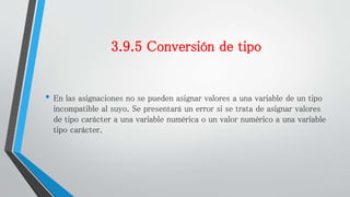 3.9.5 Conversión de tipo
• En las asignaciones no se pueden asignar valores a una variable de un tipo
incompatible al suyo. Se presentará un error si se trata de asignar valores
de tipo carácter a una variable numérica o un valor numérico a una variable
tipo carácter.
 