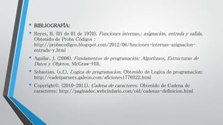 • BIBLIOGRAFÍA:
• Reyes, B. (01 de 01 de 1970). Funciones internas,: asignación, entrada y salida.
Obtenido de Proba Códigos :
http://probacodigos.blogspot.com/2012/06/funciones-internas-asignacion-
entrada-y.html
• Aguilar, J. (2008). Fundamentos de programación: Algoritmos, Estructuras de
Datos y Objetos. McGraw-Hill.
• Sebastian. (s.f.). Logica de programacion. Obtenido de Logica de programacion:
http://cadetparners.galeon.com/aficiones1770322.html
• Copyright©. (2010-2011). Cadena de caracteres. Obtenido de Cadena de
caracteres: http://paginadec.webcindario.com/old/cadenas-definicion.html
 