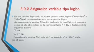 3.9.2 Asignación variable tipo lógico
• En una variable lógica sólo se podrán guardar datos lógicos (“verdadero" o
"falso") o el resultado de evaluar una expresión lógica.
Asumamos que la variable X ha sido declarada de tipo lógico, si queremos
copiar en ella el resultado de la expresión lógica X > 10, lo haríamos de la
siguiente manera.
X = 0
Y= X > 10
Copiaría en la variable X el valor de " de verdadero" o "falso" según
sea el caso.
 