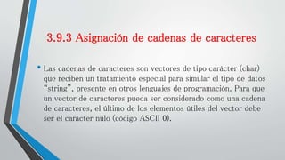 3.9.3 Asignación de cadenas de caracteres
• Las cadenas de caracteres son vectores de tipo carácter (char)
que reciben un tratamiento especial para simular el tipo de datos
“string”, presente en otros lenguajes de programación. Para que
un vector de caracteres pueda ser considerado como una cadena
de caracteres, el último de los elementos útiles del vector debe
ser el carácter nulo (código ASCII 0).
 
