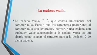 La cadena vacía.
•La cadena vacía, “ ", que consta únicamente del
carácter nulo. Puesto que los caracteres posteriores al
carácter nulo son ignorados, convertir una cadena con
cualquier valor almacenado a la cadena vacía es tan
simple como asignar el carácter nulo a la posición 0 de
dicha cadena.
 