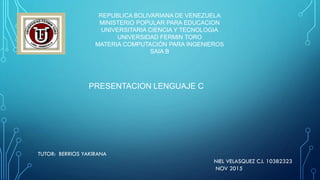 REPUBLICA BOLIVARIANA DE VENEZUELA
MINISTERIO POPULAR PARA EDUCACION
UNIVERSITARIA CIENCIA Y TECNOLOGIA
UNIVERSIDAD FERMIN TORO
MATERIA COMPUTACIÓN PARA INGENIEROS
SAIA B
TUTOR: BERRIOS YAKIRANA
NIEL VELASQUEZ C.I. 10382323
NOV 2015
PRESENTACION LENGUAJE C
 
