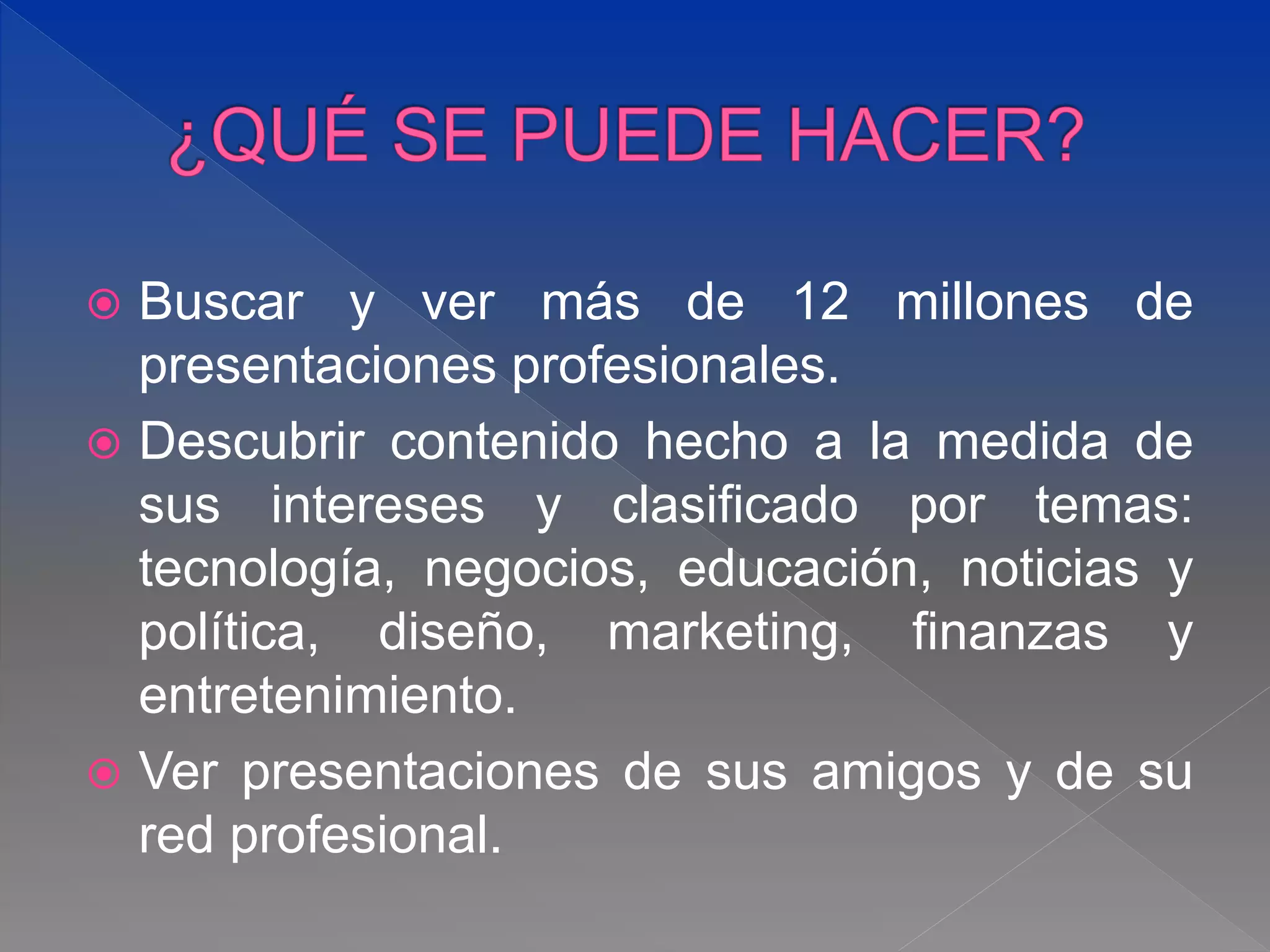  Buscar y ver más de 12 millones de
presentaciones profesionales.
 Descubrir contenido hecho a la medida de
sus intereses y clasificado por temas:
tecnología, negocios, educación, noticias y
política, diseño, marketing, finanzas y
entretenimiento.
 Ver presentaciones de sus amigos y de su
red profesional.
 