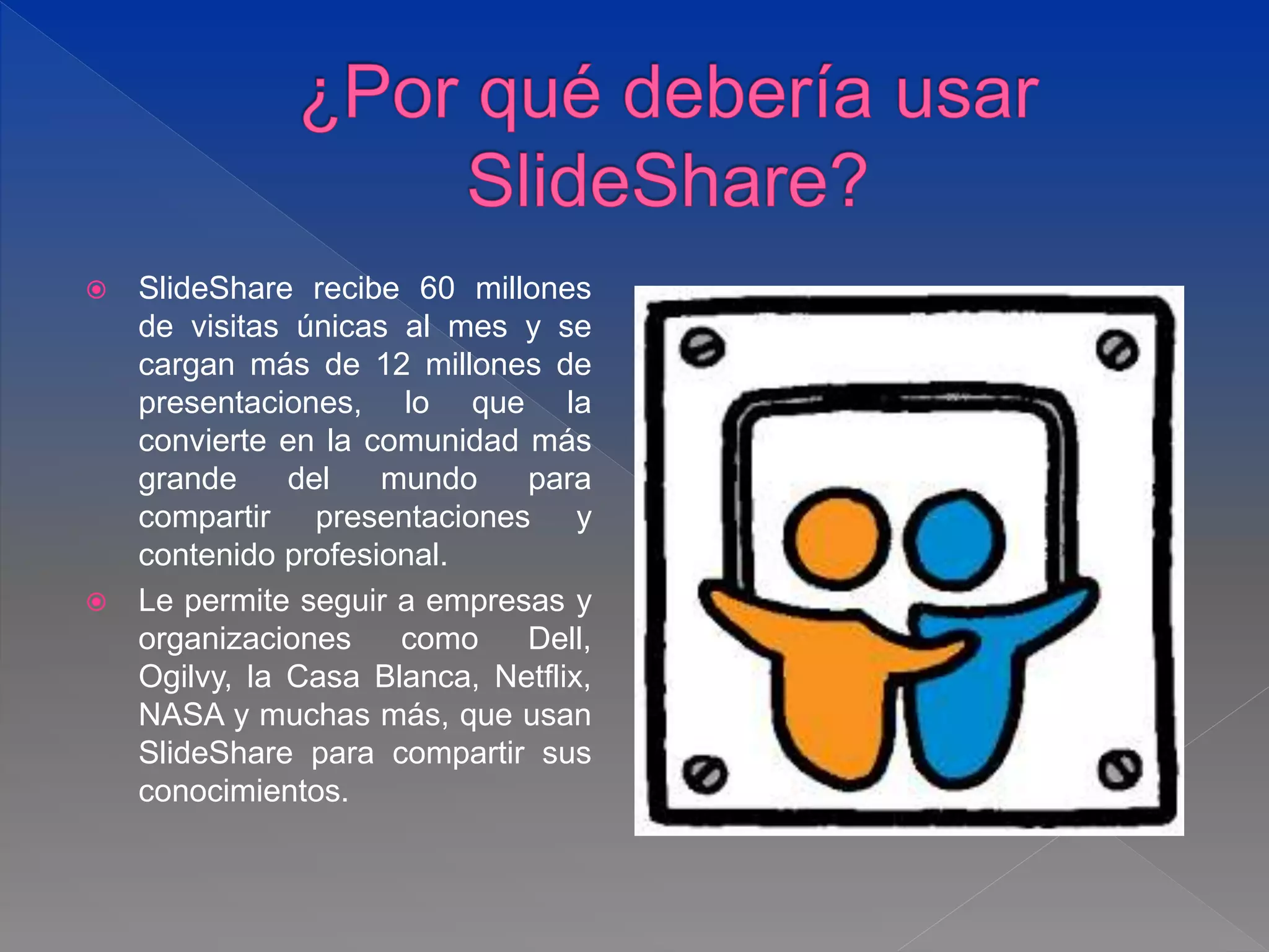  SlideShare recibe 60 millones
de visitas únicas al mes y se
cargan más de 12 millones de
presentaciones, lo que la
convierte en la comunidad más
grande del mundo para
compartir presentaciones y
contenido profesional.
 Le permite seguir a empresas y
organizaciones como Dell,
Ogilvy, la Casa Blanca, Netflix,
NASA y muchas más, que usan
SlideShare para compartir sus
conocimientos.
 