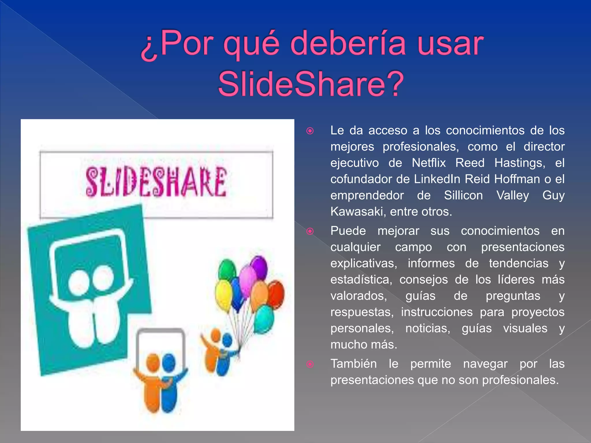  Le da acceso a los conocimientos de los
mejores profesionales, como el director
ejecutivo de Netflix Reed Hastings, el
cofundador de LinkedIn Reid Hoffman o el
emprendedor de Sillicon Valley Guy
Kawasaki, entre otros.
 Puede mejorar sus conocimientos en
cualquier campo con presentaciones
explicativas, informes de tendencias y
estadística, consejos de los líderes más
valorados, guías de preguntas y
respuestas, instrucciones para proyectos
personales, noticias, guías visuales y
mucho más.
 También le permite navegar por las
presentaciones que no son profesionales.
 