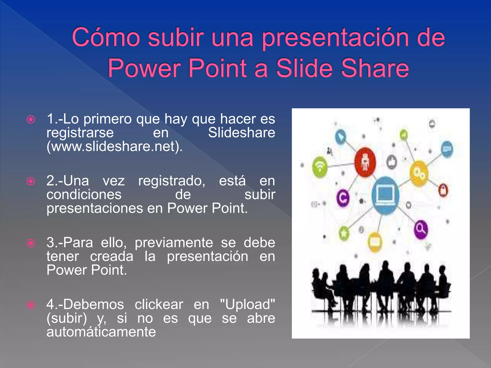  1.-Lo primero que hay que hacer es
registrarse en Slideshare
(www.slideshare.net).
 2.-Una vez registrado, está en
condiciones de subir
presentaciones en Power Point.
 3.-Para ello, previamente se debe
tener creada la presentación en
Power Point.
 4.-Debemos clickear en "Upload"
(subir) y, si no es que se abre
automáticamente
 