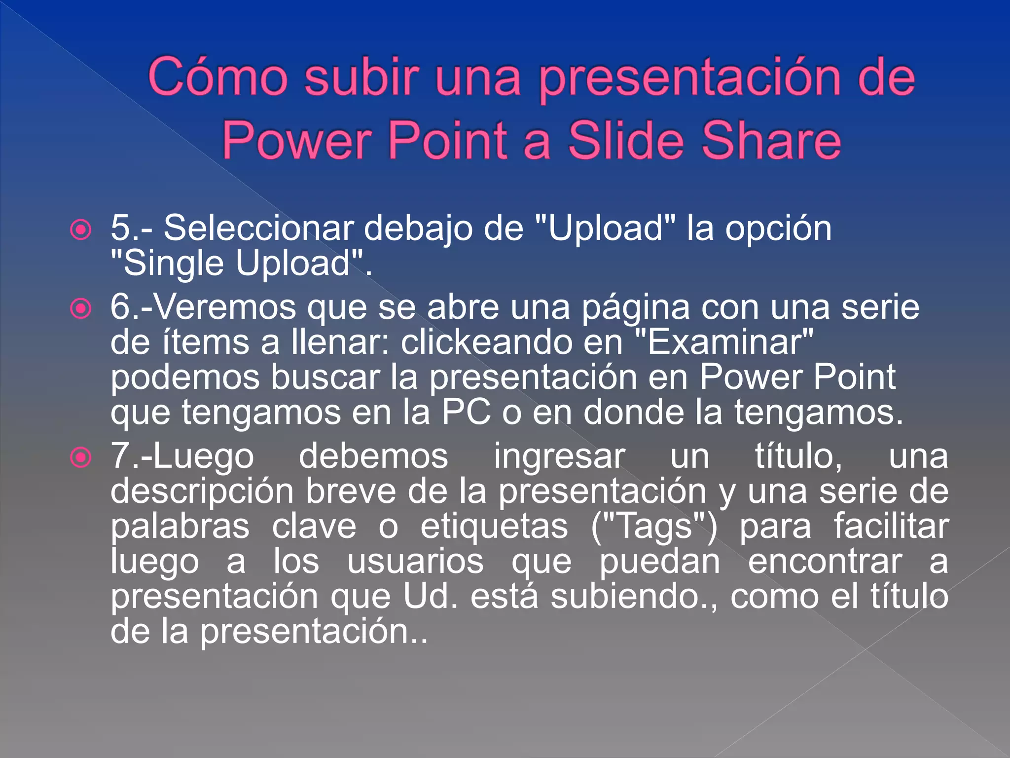  5.- Seleccionar debajo de "Upload" la opción
"Single Upload".
 6.-Veremos que se abre una página con una serie
de ítems a llenar: clickeando en "Examinar"
podemos buscar la presentación en Power Point
que tengamos en la PC o en donde la tengamos.
 7.-Luego debemos ingresar un título, una
descripción breve de la presentación y una serie de
palabras clave o etiquetas ("Tags") para facilitar
luego a los usuarios que puedan encontrar a
presentación que Ud. está subiendo., como el título
de la presentación..
 