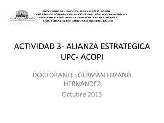 UNIVERSIDAD RAFAEL BELLOSO CHACÍN
VICERRECTORADO DE INVESTIGACIÓN Y POSTGRADO
DECANATO DE INVESTIGACIÓN Y POSTGRADO
DOCTORADO EN CIENCIAS GERENCIALES

ACTIVIDAD 3- ALIANZA ESTRATEGICA
UPC- ACOPI
DOCTORANTE: GERMAN LOZANO
HERNANDEZ
Octubre 2013

 