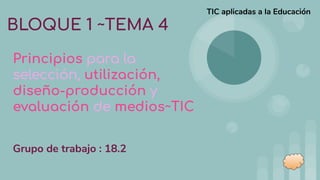BLOQUE 1 ~TEMA 4
Principios para la
selección, utilización,
diseño-producción y
evaluación de medios~TIC
TIC aplicadas a la Educación
Grupo de trabajo : 18.2
 