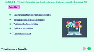 BLOQUE 1 ~ TEMA 4 : Principios para la selección, uso, diseño y evaluación de medios~TIC
TIC aplicadas a la Educación
Selección
★ Características técnicas y sémicas del medio
★ Participación de todos los elementos
★ Valores mediante contenidos
★ Facilidad y versatilidad
★ Complementariedad
 