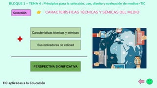 BLOQUE 1 ~ TEMA 4 : Principios para la selección, uso, diseño y evaluación de medios~TIC
TIC aplicadas a la Educación
Selección 👉 CARACTERÍSTICAS TÉCNICAS Y SÉMICAS DEL MEDIO
Características técnicas y sémicas
Sus indicadores de calidad
PERSPECTIVA SIGNIFICATIVA
 