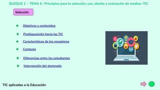 BLOQUE 1 ~ TEMA 4 : Principios para la selección, uso, diseño y evaluación de medios~TIC
TIC aplicadas a la Educación
Selección
★ Objetivos y contenidos
★ Predisposición hacia las TIC
★ Características de los receptores
★ Contexto
★ Diferencias entre los estudiantes
★ Intervención del alumnado
 
