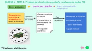 BLOQUE 1 ~ TEMA 4 : Principios para la selección, uso, diseño y evaluación de medios~TIC
TIC aplicadas a la Educación
Diseño-producción 👉 ETAPA DE DISEÑO ➔ Plan y temporalización
del proyecto
Secuenciación,
ordenación y
temporalización
de las actividades
-Número de actividades
-Duración de éstas
-Tipo de actividades
-Equipo material
-Tiempo con el que
contamos
-Características y
dificultades de los
alumnos
-Presupuesto
económico
Teniendo
en cuenta
Para
determinar
 