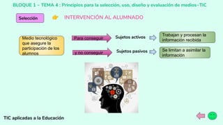 BLOQUE 1 ~ TEMA 4 : Principios para la selección, uso, diseño y evaluación de medios~TIC
TIC aplicadas a la Educación
Selección 👉 INTERVENCIÓN AL ALUMNADO
Medio tecnológico
que asegure la
participación de los
alumnos
Para conseguir
y no conseguir
Sujetos activos
Sujetos pasivos
Trabajan y procesan la
información recibida
Se limitan a asimilar la
información
 