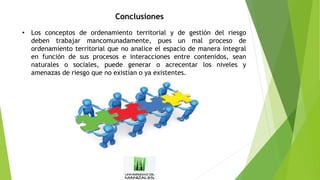 Conclusiones
• Los conceptos de ordenamiento territorial y de gestión del riesgo
deben trabajar mancomunadamente, pues un mal proceso de
ordenamiento territorial que no analice el espacio de manera integral
en función de sus procesos e interacciones entre contenidos, sean
naturales o sociales, puede generar o acrecentar los niveles y
amenazas de riesgo que no existían o ya existentes.
 
