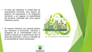 • Se tiene que replantear la unidad base de
ordenamiento territorial, para mejorar los
aspectos de conservación y de integración
territorial, y así aseguran la sostenibilidad
del territorio, entendido este como espacio
ambiental y social.
• Se requiere estimular una voluntad política
que reconozca la prevención, reducción y
mitigación de la vulnerabilidad como un
objetivo explícito de la planificación para el
desarrollo sostenible y como un indicador de
la contabilidad de valores ambientales
http://www.formulaenlosnegocios.com.mx/arquitectura-sustentable/
 