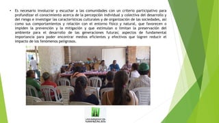 • Es necesario involucrar y escuchar a las comunidades con un criterio participativo para
profundizar el conocimiento acerca de la percepción individual y colectiva del desarrollo y
del riesgo e investigar las características culturales y de organización de las sociedades, así
como sus comportamientos y relación con el entorno físico y natural, que favorecen o
impiden la prevención y la mitigación y que estimulan o limitan la preservación del
ambiente para el desarrollo de las generaciones futuras; aspectos de fundamental
importancia para poder encontrar medios eficientes y efectivos que logren reducir el
impacto de los fenómenos peligrosos.
 