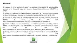 Referencias
[1] Arteaga, D. De la gestión de desastres a la gestión de riesgo-análisis de la problemática
existente en los sistemas de respuesta a desastres. Revista Cities on Volcanoes, 2006, N° 4, p.
23-27.
[2] Chaparro, E. y Renard, M. (eds.). Elementos conceptuales para la prevención y reducción
de daños originados por amenazas socio naturales. Santiago: CEPAL, ONU, GTZ, 2005.
[3] Gestión del riesgo como un concepto de planificación. [en línea] [consulta realizada en
febrero de 2018]. En el sitio web
http://www.tdx.cat/bitstream/handle/10803/6219/10Capitulo8.PDF?sequence=10
[4] JOVEL, Roberto. Los desastres naturales y su incidencia económico- social. Revista de la
CEPAL, Nº 38. Santiago de Chile. 1989. Pp 133-147. [en línea] [consulta realizada en febrero
de 2018]. En el sitio web
http://repositorio.cepal.org/bitstream/handle/11362/11744/038133146_es.pdf?sequence=1
[5] Riesgo, Amenaza y Vulnerabilidad. [en línea] [consulta realizada en febrero de 2018]. En
el sitio web
http://epn.gov.co/elearning/distinguidos/SEGURIDAD/13_riesgo_amenaza_y_vulnerabilidad.
html
 