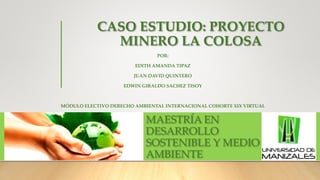 CASO ESTUDIO: PROYECTO
MINERO LA COLOSA
POR:
EDITH AMANDA TIPAZ
JUAN DAVID QUINTERO
EDWIN GIRALDO SACHEZ TISOY
MÓDULO ELECTIVO DERECHO AMBIENTAL INTERNACIONAL COHORTE XIX VIRTUAL
MAESTRÍA EN
DESARROLLO
SOSTENIBLE Y MEDIO
AMBIENTE
 