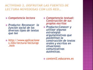  Competencia lectora 
 Producto: Reconocer la 
función social de los 
diversos tipos de textos 
que lee 
 http://www.aplicacione 
s.info/lectura/lecturap 
.htm 
 Competencia textual: 
Construcción de sus 
propios escritos 
 Producto:Conocer y 
utilizar algunas 
estrategias 
argumentativas que 
posibilitan la 
construcción de textos 
orales y escritos en 
situaciones 
comunicativas 
auténticas. 
 conteni2.educarex.es 
 