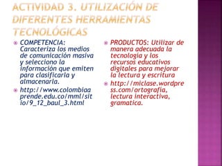  COMPETENCIA: 
Caracteriza los medios 
de comunicación masiva 
y selecciono la 
información que emiten 
para clasificarla y 
almacenarla. 
 http://www.colombiaa 
prende.edu.co/mml/sit 
io/9_12_baul_3.html 
 PRODUCTOS: Utilizar de 
manera adecuada la 
tecnología y los 
recursos educativos 
digitales para mejorar 
la lectura y escritura 
 http://miclase.wordpre 
ss.com/ortografía, 
lectura interactiva, 
gramatica. 
 