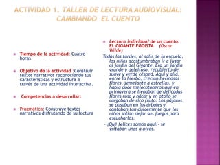  Tiempo de la actividad: Cuatro 
horas 
 Objetivo de la actividad :Construir 
textos narrativos reconociendo sus 
características y estructura a 
través de una actividad interactiva. 
 Competencias a desarrollar: 
 Pragmática: Construye textos 
narrativos disfrutando de su lectura 
 Lectura individual de un cuento: 
EL GIGANTE EGOISTA (Oscar 
Wilde) 
Todas las tardes, al salir de la escuela, 
los niños acostumbraban ir a jugar 
al jardín del Gigante. Era un jardín 
grande y deleitoso, recubierto de 
suave y verde césped. Aquí y allá, 
entre la hierba, crecían hermosas 
flores, semejante a estrellas, y 
había doce melocotoneros que en 
primavera se llenaban de delicadas 
flores rosa y nácar y en otoño se 
cargaban de rico fruto. Los pájaros 
se posaban en los árboles y 
cantaban tan dulcemente que los 
niños solían dejar sus juegos para 
escucharlos. 
- ¡Qué felices somos aquí!- se 
gritaban unos a otros. 
 