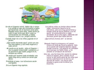 Un día el Gigante volvió. Había ido a visitar 
a su amigo el ogro de Cornualles y había 
permanecido con él durante siete años. 
Pasados estos siete años, había dicho ya 
todo lo que tenía que decir, pues su 
conversación era limitada, y había 
resuelto volver a su propio castillo. 
Cuando llegó vio a los niños jugando en el 
jardín. 
-¿Qué estáis haciendo aquí? -gritó con una 
voz muy áspera; y los niños huyeron a 
todo correr. 
-Mi jardín es mi jardín —dijo el Gigante—; 
eso lo puede comprender cualquiera, y 
no permitiré que nadie juegue en él, 
excepto yo mismo. 
De modo que levantó todo alrededor una 
tapia muy alta y colocó un cartel que 
decía: 
Prohibido el paso. Los infractores serán 
castigados. 
Era un Gigante muy egoísta. 
Los pobres niños no tenían ahora donde 
jugar. Intentaron hacerlo en la 
carretera, pero era muy polvorienta y 
estaba llena de duras piedras y no les 
gustó. Se acostumbraron a vagar 
alrededor de la alta tapia, hablando del 
hermoso jardín que había detrás. 
-¡Qué felices éramos ahí! -se decían. 
Después llegó la primavera y el campo 
entero se llenó de flores y pájaros. Sólo 
en el jardín del Gigante Egoísta seguía 
siendo invierno. Los pájaros no cantaban 
en él porque no había niños, y los 
árboles se olvidaron de florecer. 
Una vez, una hermosa flor asomó la cabeza 
entre el césped, pero cuando vio el 
cartel le dio tanta pena de los niños que 
volvió a deslizarse en la tierra y se 
durmió de nuevo. Los únicos que 
estaban a gusto eran la Nieve y la 
Escarcha. 
 
