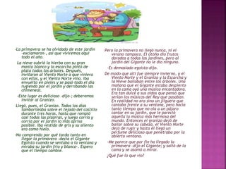 -La primavera se ha olvidado de este jardín 
-exclamaron-, así que viviremos aquí 
todo el año. 
La nieve cubrió la hierba con su gran 
manto blanco y la escarcha pintó de 
plata todos los árboles. Después, 
invitaron al Viento Norte a que viniera 
con ellos, y el Viento Norte vino. Iba 
envuelto en pieles y se pasó todo el día 
rugiendo por el jardín y derribando las 
chimeneas. 
-Este lugar es delicioso -dijo-; deberemos 
invitar al Granizo. 
Llegó, pues, el Granizo. Todos los días 
tamborileaba sobre el tejado del castillo 
durante tres horas, hasta que rompió 
casi todas las pizarras, y luego corría y 
corría por el jardín lo más aprisa 
posible. Iba vestido de gris y su aliento 
era como hielo. 
-No comprendo por qué tarda tanto en 
llegar la primavera -decía el Gigante 
Egoísta cuando se sentaba a la ventana y 
miraba su jardín frío y blanco-. Espero 
que el tiempo cambie. 
Pero la primavera no llegó nunca, ni el 
verano tampoco. El otoño dio frutos 
dorados a todos los jardines, pero al 
jardín del Gigante no le dio ninguno. 
-Es demasiado egoísta-dijo. 
De modo que allí fue siempre invierno, y el 
Viento Norte y el Granizo y la Escarcha y 
la Nieve bailaban entre los árboles. Una 
mañana que el Gigante estaba despierto 
en la cama oyó una música encantadora. 
Era tan dulce a sus oídos que pensó que 
serían los músicos del Rey que pasaban. 
En realidad no era sino un jilguero que 
cantaba frente a su ventana, pero hacía 
tanto tiempo que no oía a un pájaro 
cantar en su jardín, que le pareció 
aquella la música más hermosa del 
mundo. Entonces el granizo dejó de 
bailar sobre su cabeza, el Viento Norte 
dejó de rugir y hasta él llegó un 
perfume delicioso que penetraba por la 
abierta ventana. 
-Me parece que por fin ha llegado la 
primavera -dijo el Gigante; y saltó de la 
cama y se asomó a mirar. 
¿Qué fue lo que vio? 
 