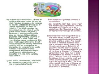 Vio un espectáculo maravilloso. A través de 
un agujero del muro habían entrado los 
niños y estaban sentados en las ramas de 
los árboles. En todos los árboles que el 
Gigante alcanzaba a ver había un 
chiquitín. Y los árboles estaban tan 
contentos al ver a los niños de vuelta 
que se habían cubierto de flores y, 
suavemente, balanceaban las ramas 
sobre sus cabezas. Volaban pájaros 
gorjeando alegremente y las flores se 
asomaban por el verde césped y se 
reían. Era una escena encantadora. Sólo 
en un rincón seguía el invierno. Era el 
rincón más apartado jardín y en él había 
un niñito. Era tan pequeño que no 
alcanzaba a las ramas del árbol y daba 
vueltas a su alrededor llorando 
amargamente. El pobre árbol seguía 
completamente cubierto nieve y 
escarcha y el Viento Norte soplaba y 
rugía sobre él. 
-¡Sube, niñito! -decía el árbol, e inclinaba 
sus ramas todo lo que podía; pero el 
niño era demasiado chiquito. 
Y el Corazón del Gigante se conmovió al 
contemplarlo. 
-¡Qué egoísta he sido! -dijo-: ahora sé por 
qué no venía aquí la primavera. Subiré a 
ese pobre niño a lo alto del árbol y 
después derribaré la pared, y mi jardín 
será para siempre el lugar de los niños. 
Estaba realmente muy arrepentido de lo 
que había hecho. Así pues, bajó las 
escaleras y abrió suavemente la puerta 
principal y salió al jardín. Pero cuando 
los niños le vieron se asustaron tanto 
que se escaparon todos y en el jardín se 
hizo otra vez invierno. Solamente el 
pequeñito no echó a correr, pues sus 
ojos estaban tan llenos de lágrimas, que 
no vio llegar al Gigante. Y el Gigante se 
aproximó sin ruido hasta él, y le cogió 
suavemente en sus manos y le subió al 
árbol. Y el árbol floreció al momento y 
los pájaros vinieron a cantar en él, y el 
niñito tendió sus brazos y los echó al 
cuello del gigante y le besó. Y los otros 
niños, cuando vieron que el Gigante ya 
no era malo, volvieron corriendo y con 
ellos volvió la primavera. 
 