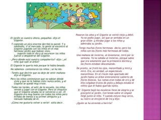 -El jardín es vuestro ahora, pequeños- dijo el 
Gigante. 
Y cogiendo un pico enorme derribó la pared. Y a 
mediodía, ir al mercado, la gente se encontró al 
Gigante jugando con los niños en el más 
hermoso jardín que habían visto. 
Jugaron todo el día y al oscurecer los niños 
fueron a despedirse del Gigante. 
- ¿Pero dónde está vuestro compañerito? -dijo-; ¿el 
niño que subí al árbol? 
El Gigante le quería más porque le había besado. 
-No sabemos- contestaron los niños-; se ha ido. 
-Tenéis que decirle que no deje de venir mañana-dijo 
el Gigante. 
Pero los niños contestaron que no sabían dónde 
vivía y que no le habían visto nunca antes, y el 
Gigante se quedó muy triste. 
Todas las tardes, al salir de la escuela, los niños 
venían a jugar con el Gigante. Pero al chiquitín 
que el Gigante amaba no le volvieron a ver. El 
Gigante era muy bueno con todos los niños pero 
echaba de menos a su primer amiguito y a 
menudo hablaba de él. 
-¡Cómo me gustaría volver a verle!- solía decir. 
Pasaron los años y el Gigante se volvió viejo y débil. 
Ya no podía jugar, así que se sentaba en un 
gran sillón y miraba jugar a los niños y 
admiraba su jardín. 
-Tengo muchas flores hermosas -decía; pero los 
niños son las flores más hermosas de todas. 
Una mañana de invierno, al levantarse, miró por la 
ventana. Ya no odiaba al invierno, porque sabía 
que era solamente que la primavera dormía y 
las flores estaban descansando. 
De pronto, se frotó los ojos, maravillado y miró y 
miró. Era, en verdad, un espectáculo 
maravilloso. En el rincón más apartado del 
jardín había un árbol enteramente cubierto de 
flores blancas. Sus ramas eran todas de oro y de 
ella colgaban frutos de plata y debajo estaba el 
niñito que él había querido tanto. 
El Gigante bajó las escaleras lleno de alegría y se 
precipitó al jardín. Corriendo sobre el césped 
llegó junto al niño. Y cuando estuvo muy cerca, 
su rostro se enrojeció de ira y dijo: 
-¿Quién se ha atrevido a herirte? 
 