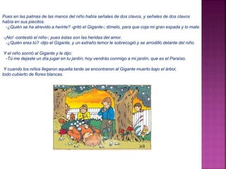 Pues en las palmas de las manos del niño había señales de dos clavos, y señales de dos clavos 
había en sus piecitos. 
-¿Quién se ha atrevido a herirte? -gritó el Gigante-; dímelo, para que coja mi gran espada y lo mate. 
-¡No! -contestó el niño-; pues éstas son las heridas del amor. 
-¿Quién eres tú? -dijo el Gigante, y un extraño temor le sobrecogió y se arrodilló delante del niño. 
Y el niño sonrió al Gigante y le dijo: 
-Tú me dejaste un día jugar en tu jardín; hoy vendrás conmigo a mi jardín, que es el Paraíso. 
Y cuando los niños llegaron aquella tarde se encontraron al Gigante muerto bajo el árbol, 
todo cubierto de flores blancas. 
 