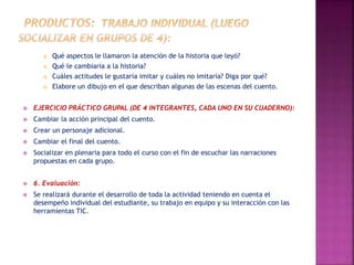 Qué aspectos le llamaron la atención de la historia que leyó? 
 Qué le cambiaría a la historia? 
 Cuáles actitudes le gustaría imitar y cuáles no imitaría? Diga por qué? 
 Elabore un dibujo en el que describan algunas de las escenas del cuento. 
 EJERCICIO PRÁCTICO GRUPAL (DE 4 INTEGRANTES, CADA UNO EN SU CUADERNO): 
 Cambiar la acción principal del cuento. 
 Crear un personaje adicional. 
 Cambiar el final del cuento. 
 Socializar en plenaria para todo el curso con el fin de escuchar las narraciones 
propuestas en cada grupo. 
 6. Evaluación: 
 Se realizará durante el desarrollo de toda la actividad teniendo en cuenta el 
desempeño individual del estudiante, su trabajo en equipo y su interacción con las 
herramientas TIC. 
 