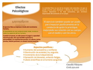 El ejercicio también puede ser usado
para impactar positivamente en la
conducta de quién lo practique,
mejorando sus relación con su cuerpo,
con el medio y con los otros.
El ejercicio físico se expresa a través del movimiento
humano.
El movimiento es una conducta total, molar, involucra
todos los aspectos del ser humano.
Cuando te mueves, no sólo pones en juego tu capacidad
neuromuscular, sino que también expresas tu
personalidad, tus experiencias previas, tus valores, juicios
previos, historia personal y tu estado mental presente.
 