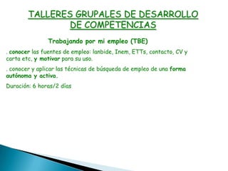 Trabajando por mi empleo (TBE)
. conocer las fuentes de empleo: lanbide, Inem, ETTs, contacto, CV y
carta etc, y motivar para su uso.
. conocer y aplicar las técnicas de búsqueda de empleo de una forma
autónoma y activa.
Duración: 6 horas/2 días
TALLERES GRUPALES DE DESARROLLO
DE COMPETENCIAS
 