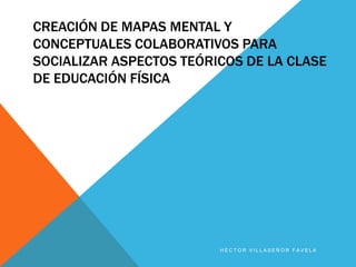 CREACIÓN DE MAPAS MENTAL Y
CONCEPTUALES COLABORATIVOS PARA
SOCIALIZAR ASPECTOS TEÓRICOS DE LA CLASE
DE EDUCACIÓN FÍSICA




                         HÉCTOR VILLASEÑOR FAVELA
 