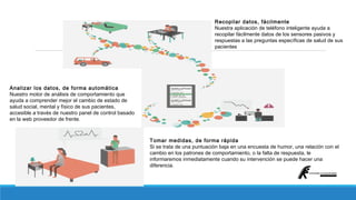 Recopilar datos, fácilmente 
Nuestra aplicación de teléfono inteligente ayuda a 
recopilar fácilmente datos de los sensores pasivos y 
respuestas a las preguntas específicas de salud de sus 
pacientes 
Analizar los datos, de forma automática 
Nuestro motor de análisis de comportamiento que 
ayuda a comprender mejor el cambio de estado de 
salud social, mental y físico de sus pacientes, 
accesible a través de nuestro panel de control basado 
en la web proveedor de frente. 
Tomar medidas, de forma rápida 
Si se trata de una puntuación baja en una encuesta de humor, una relación con el 
cambio en los patrones de comportamiento, o la falta de respuesta, le 
informaremos inmediatamente cuando su intervención se puede hacer una 
diferencia. 
 