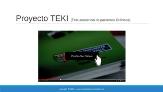 Proyecto TEKI (Tele-asistencia de pacientes Crónicos) 
Pincha Ver Video 
copyright © 2014 – www.actividadyconectividad.com 
 