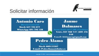 Solicitar información 
Antonio Caro 
Director Comercial 
Móvil: 657 793 077 
WhatsApp: 691 793 428 
Jaume 
Dalmases 
Asesor Sénior del C.100 a Catalunya 
Telef.: 937 760 747 |699 476 
copyright © 2014 – www.actividadyconectividad.com 
040 
E-mail: jdalmasesq@gmail.com 
Pedro Álamo 
Director Comercial 
Móvil: 609155267 
E-mail: PedroAlamo@dinfor.es 
 
