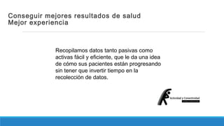 Conseguir mejores resultados de salud 
Mejor experiencia 
Recopilamos datos tanto pasivas como 
activas fácil y eficiente, que le da una idea 
de cómo sus pacientes están progresando 
sin tener que invertir tiempo en la 
recolección de datos. 
 