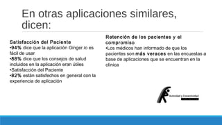 En otras aplicaciones similares, 
dicen: 
Satisfacción del Paciente 
•94% dice que la aplicación Ginger.io es 
fácil de usar 
•88% dice que los consejos de salud 
incluidos en la aplicación eran útiles 
•Satisfacción del Paciente 
•82% están satisfechos en general con la 
experiencia de aplicación 
Retención de los pacientes y el 
compromiso 
•Los médicos han informado de que los 
pacientes son más veraces en las encuestas a 
base de aplicaciones que se encuentran en la 
clínica 
 