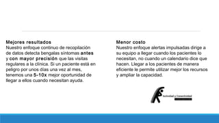 Mejores resultados 
Nuestro enfoque continuo de recopilación 
de datos detecta bengalas síntomas antes 
y con mayor precisión que las visitas 
regulares a la clínica. Si un paciente está en 
peligro por unos días una vez al mes, 
tenemos una 5-10x mejor oportunidad de 
llegar a ellos cuando necesitan ayuda. 
Menor costo 
Nuestro enfoque alertas impulsadas dirige a 
su equipo a llegar cuando los pacientes lo 
necesitan, no cuando un calendario dice que 
hacen. Llegar a los pacientes de manera 
eficiente le permite utilizar mejor los recursos 
y ampliar la capacidad. 
 