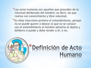 *
*Los actos humanos son aquellos que proceden de la
voluntad deliberada del hombre; es decir, los que
realiza con conocimiento y libre voluntad.
*En ellos interviene primero el entendimiento, porque
no se puede querer o desear lo que no se conoce:
con el entendimiento el hombre advierte el objeto y
delibera si puede y debe tender a él, o no.
 