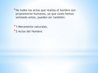 *No todos los actos que realiza el hombre son
propiamente humanos, ya que como hemos
señalado antes, pueden ser también:
*1-Meramente naturales.
*2-Actos del Hombre.
 