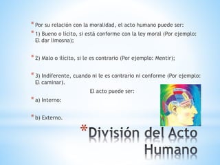 *
*Por su relación con la moralidad, el acto humano puede ser:
*1) Bueno o lícito, si está conforme con la ley moral (Por ejemplo:
El dar limosna);
*2) Malo o ilícito, si le es contrario (Por ejemplo: Mentir);
*3) Indiferente, cuando ni le es contrario ni conforme (Por ejemplo:
El caminar).
El acto puede ser:
*a) Interno:
*b) Externo.
 